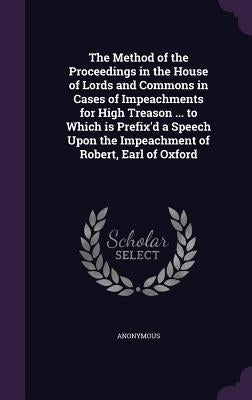 The Method of the Proceedings in the House of Lords and Commons in Cases of Impeachments for High Treason ... to Which is Prefix'd a Speech Upon the I by Anonymous