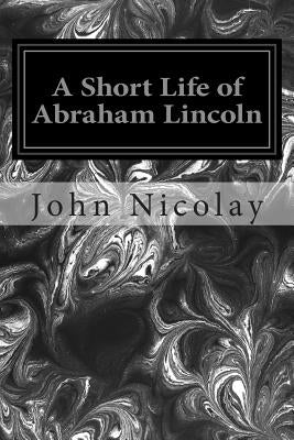 A Short Life of Abraham Lincoln by Nicolay, John G.