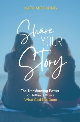 Share Your Story: The Transforming Power of Telling Others What God Has Done by Motaung, Kate