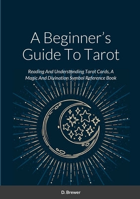 A Beginner's Guide To Tarot: Reading And Understanding Tarot Cards, A Magic And Divination Symbol Reference Book by Brewer, D.