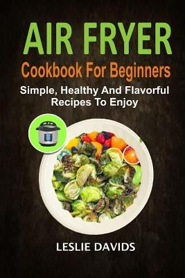 Air Fryer Cookbook For Beginners: Simple, Healthy And Flavorful Recipes To Enjoy by Davids, Leslie