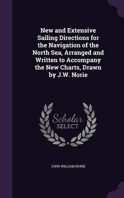 New and Extensive Sailing Directions for the Navigation of the North Sea, Arranged and Written to Accompany the New Charts, Drawn by J.W. Norie by Norie, John William