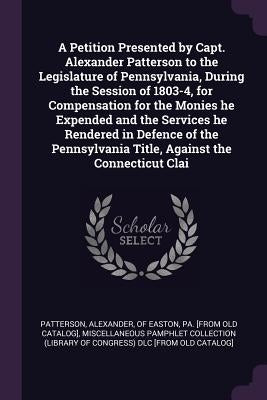 A Petition Presented by Capt. Alexander Patterson to the Legislature of Pennsylvania, During the Session of 1803-4, for Compensation for the Monies he by Patterson, Alexander Of Easton