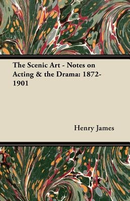 The Scenic Art - Notes on Acting & the Drama: 1872-1901 by James, Henry