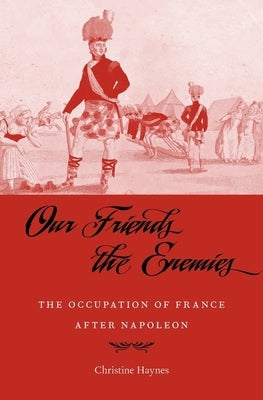 Our Friends the Enemies: The Occupation of France After Napoleon by Haynes, Christine