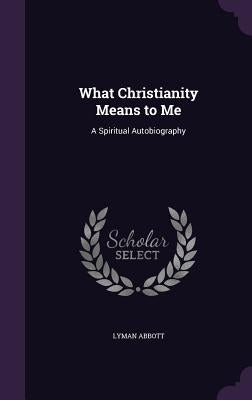What Christianity Means to Me: A Spiritual Autobiography by Abbott, Lyman