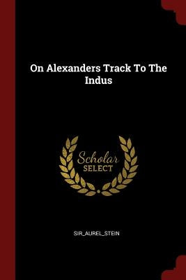 On Alexanders Track To The Indus by Sir_aurel_stein, Sir_aurel_stein