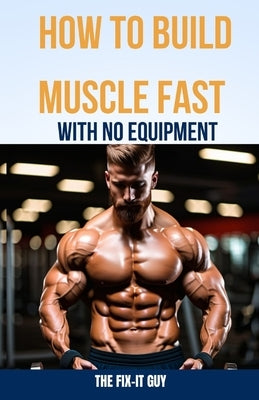 How to Build Muscle Fast With No Equipment: The At-Home Bible For Cutting Gym Costs and Sculpting a Lean Physique Through Calisthenics and Smart Diet by Guy, The Fix-It