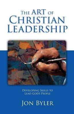 The Art Of Christian Leadership: Developing Skills to Lead God's People by Byler, Jon