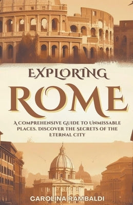 Exploring Rome - A Comprehensive Guide to Unmissable Places. Discover the Secrets of the Eternal City by Rambaldi, Carolina