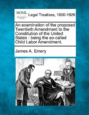 An Examination of the Proposed Twentieth Amendment to the Constitution of the United States: Being the So-Called Child Labor Amendment. by Emery, James A.