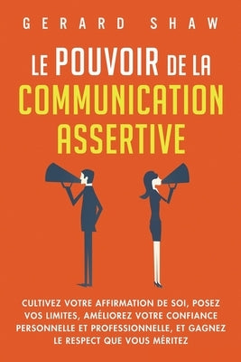 Le pouvoir de la communication assertive: Cultivez votre affirmation de soi, posez vos limites, améliorez votre confiance personnelle et professionnel by Shaw, Gerard