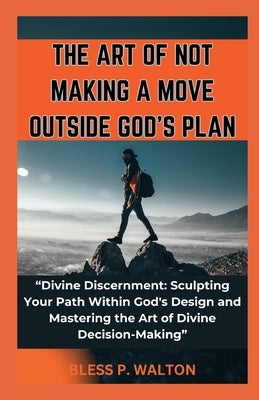 The Art of Not Making a Move Outside God's Plan: "Divine Discernment: Sculpting Your Path Within God's Design and Mastering the Art of Divine Decision by Walton, Bless P.