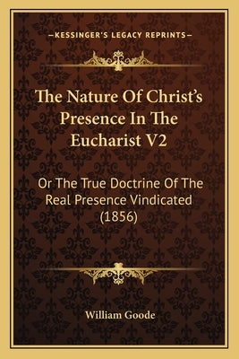 The Nature Of Christ's Presence In The Eucharist V2: Or The True Doctrine Of The Real Presence Vindicated (1856) by Goode, William