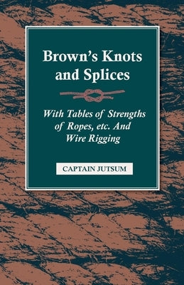 Brown's Knots and Splices - With Tables of Strengths of Ropes, Etc. and Wire Rigging by Jutsum, Captain