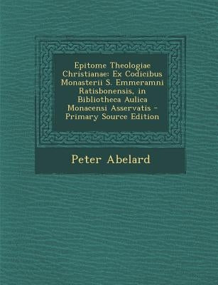 Epitome Theologiae Christianae: Ex Codicibus Monasterii S. Emmeramni Ratisbonensis, in Bibliotheca Aulica Monacensi Asservatis - Primary Source Editio by Abelard, Peter