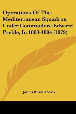 Operations Of The Mediterranean Squadron Under Commodore Edward Preble, In 1803-1804 (1879) by Soley, James Russell