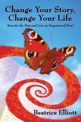 Change Your Story, Change Your Life: Rewrite the Past and Live an Empowered Now! by Elliott, Beatrice