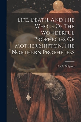 Life, Death, And The Whole Of The Wonderful Prophecies Of Mother Shipton, The Northern Prophetess by Shipton, Ursula