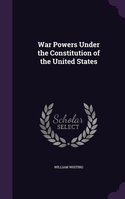 War Powers Under the Constitution of the United States by Whiting, William