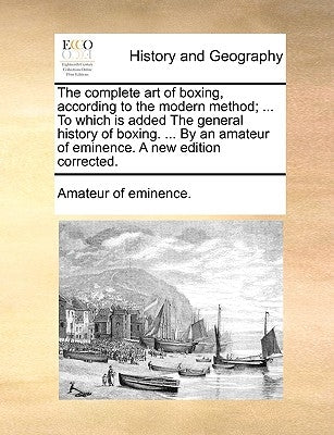 The Complete Art of Boxing, According to the Modern Method; ... to Which Is Added the General History of Boxing. ... by an Amateur of Eminence. a New by Amateur of Eminence