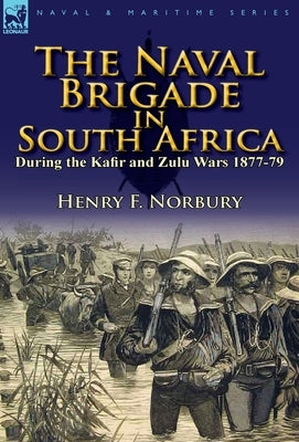 The Naval Brigade in South Africa During the Kafir and Zulu Wars 1877-79 by Norbury, Henry F.