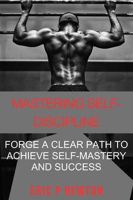 Mastering Self-Discipline: Forge a Clear Path to Achieve Self-Mastery & Success by Newton, Eric P.