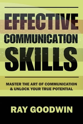 Effective Communication Skills: Master the Art of Communication and Unlock Your True Potential by Goodwin, Ray