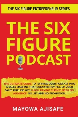 The Six Figure Podcast: The Ultimate Guide To Turning Your Podcast Into A Sales Machine That Consistently Fill Up Your Sales Pipeline With Hig by Ajisafe, Mayowa