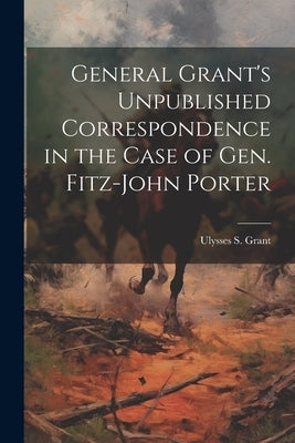General Grant's Unpublished Correspondence in the Case of Gen. Fitz-John Porter by Grant, Ulysses S. 1822-1885