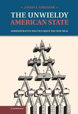 The Unwieldy American State: Administrative Politics Since the New Deal by Grisinger, Joanna