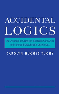 Accidental Logics: The Dynamics of Change in the Health Care Arena in the United States, Britain, and Canada by Tuohy, Carolyn H.