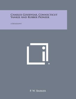 Charles Goodyear, Connecticut Yankee and Rubber Pioneer: A Biography by Barker, P. W.