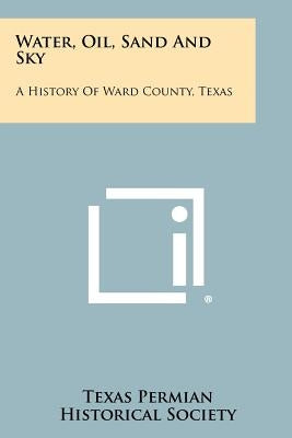 Water, Oil, Sand And Sky: A History Of Ward County, Texas by Texas Permian Historical Society
