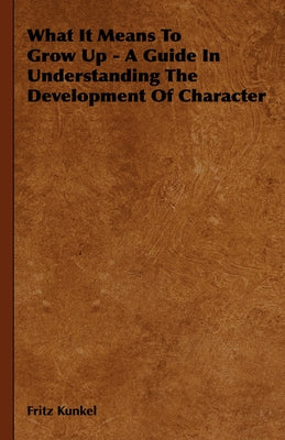 What It Means to Grow Up - A Guide in Understanding the Development of Character by Kunkel, Fritz