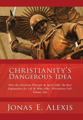 Christianity's Dangerous Idea: How the Christian Principle & Spirit Offer the Best Explanation for Life & Why Other Alternatives Fail: Volume One by Alexis, Jonas E.