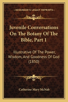 Juvenile Conversations On The Botany Of The Bible, Part 1: Illustrative Of The Power, Wisdom, And Goodness Of God (1850) by McNab, Catherine Mary