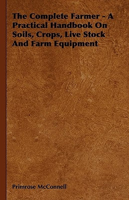 The Complete Farmer - A Practical Handbook on Soils, Crops, Live Stock and Farm Equipment by McConnell, Primrose