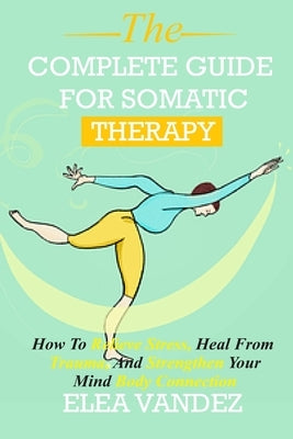 Complete guide for Somatic Therapy: How to Relieve Stress, Heal from Trauma, and Strengthen Your Mind-Body Connection. by Vandez, Elea