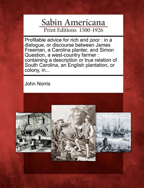 Profitable Advice for Rich and Poor: In a Dialogue, or Discourse Between James Freeman, a Carolina Planter, and Simon Question, a West-Country Farmer: by Norris, John