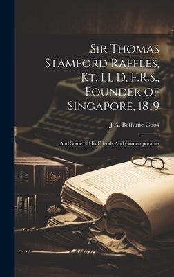 Sir Thomas Stamford Raffles, Kt. LL.D, F.R.S., Founder of Singapore, 1819: And Some of his Friends And Contemporaries by Cook, J. A. Bethune