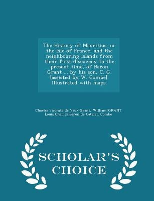 The History of Mauritius, or the Isle of France, and the neighbouring islands from their first discovery to the present time, of Baron Grant ... by hi by Grant, Charles Vicomte De Vaux