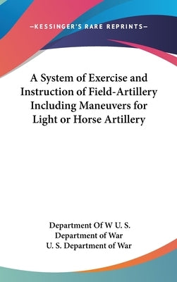 A System of Exercise and Instruction of Field-Artillery Including Maneuvers for Light or Horse Artillery by U. S. Department of War, Department of W
