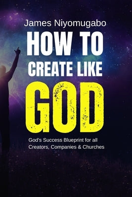 How To Create Like God: God's Success Blueprint For All Creators by Niyomugabo, James