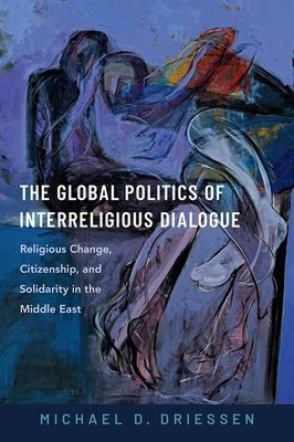 The Global Politics of Interreligious Dialogue: Religious Change, Citizenship, and Solidarity in the Middle East by Driessen, Michael D.