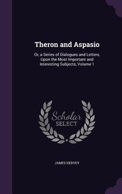 Theron and Aspasio: Or, a Series of Dialogues and Letters, Upon the Most Important and Interesting Subjects, Volume 1 by Hervey, James