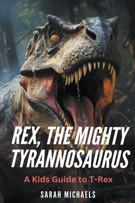 Rex, the Mighty Tyrannosaurus: A Kids Guide to T-Rex by Michaels, Sarah