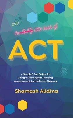 The Little Book of ACT: A Simple and Fun Guide to Living a Meaningful Life Using Acceptance and Commitment Therapy by Alidina, Shamash