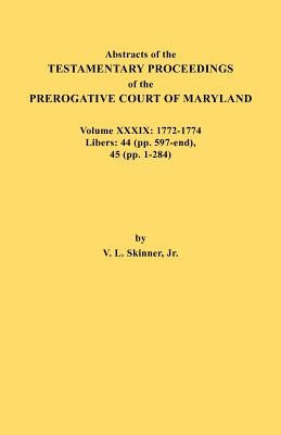 Abstracts of the Testamentary Proceedings of the Prerogative Court of Maryland. Volume XXXIX, 1772-1774. Libers: 44 (Pp. 597-End), 45 (Pp, 1-284) by Skinner, Vernon L., Jr.