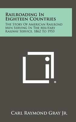 Railroading in Eighteen Countries: The Story of American Railroad Men Serving in the Military Railway Service, 1862 to 1953 by Gray, Carl Raymond, Jr.